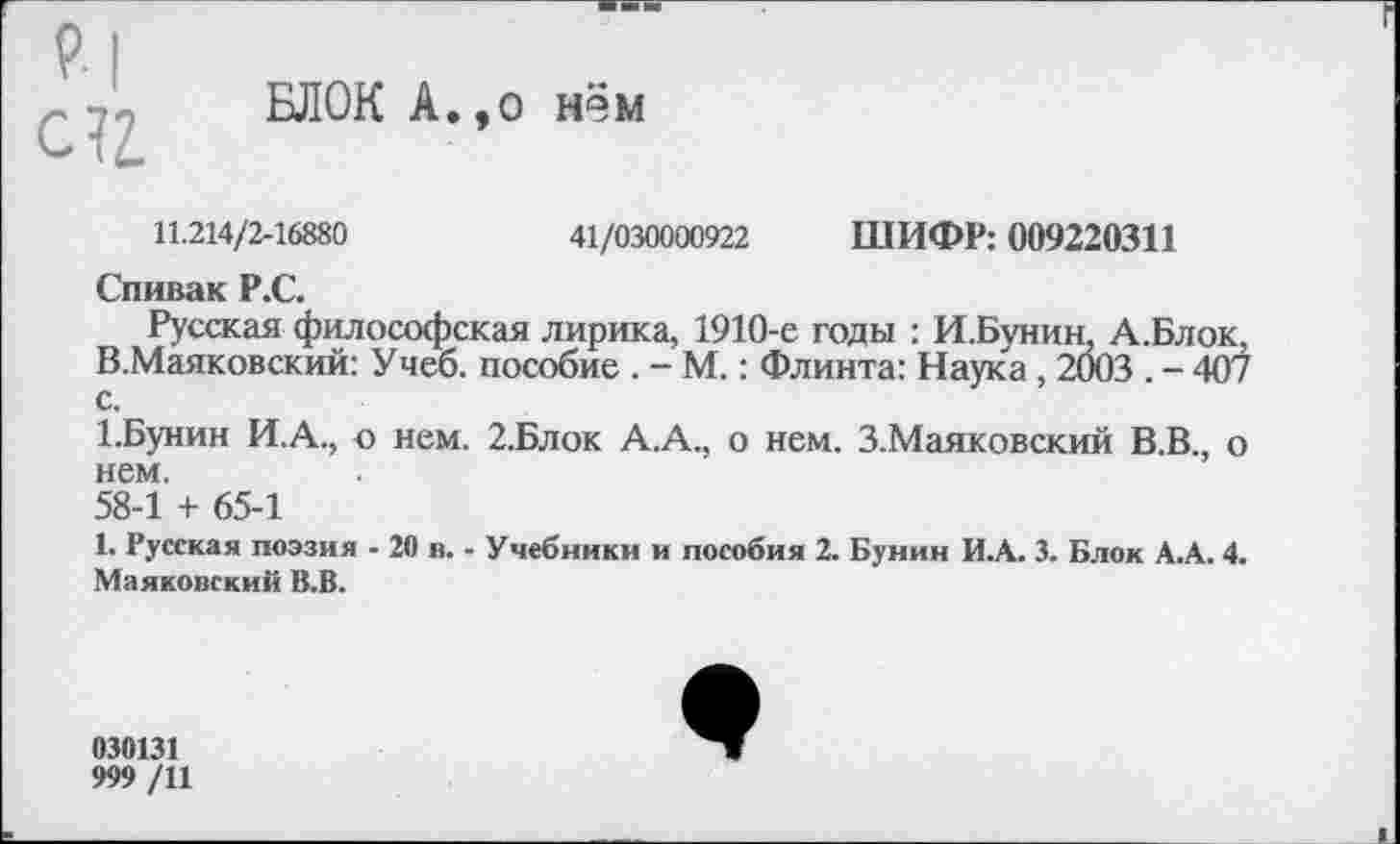 ﻿Р| с?г.
БЛОК А.,о нём
11.214/2-16880	41/030000922 ШИФР: 009220311
Спивак Р.С.
Русская философская лирика, 1910-е годы : И.Бунин, А.Блок, В.Маяковский: Учеб, пособие . - М.: Флинта: Наука, 2003 . - 407 с.
1.Бунин И.А., о нем. 2.Блок А.А., о нем. З.Маяковский В.В., о нем.
58-1 + 65-1
1. Русская поэзия - 20 в. - Учебники и пособия 2. Бунин И.А. 3. Блок А.А. 4. Маяковский В.В.
030131
999 /11